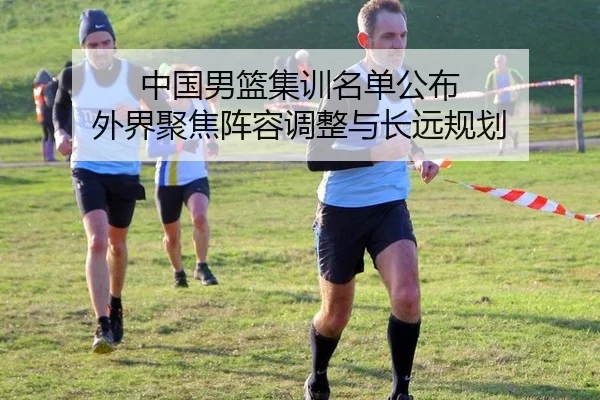 中国男篮集训名单公布 外界聚焦阵容调整与长远规划